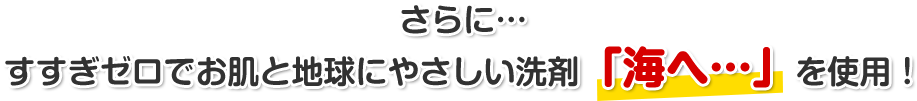 さらに…すすぎゼロでお肌と地球にやさしい洗剤「海へ…」を使用！