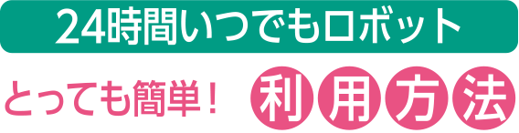 24時間いつでもロボット　とっても簡単！利用方法